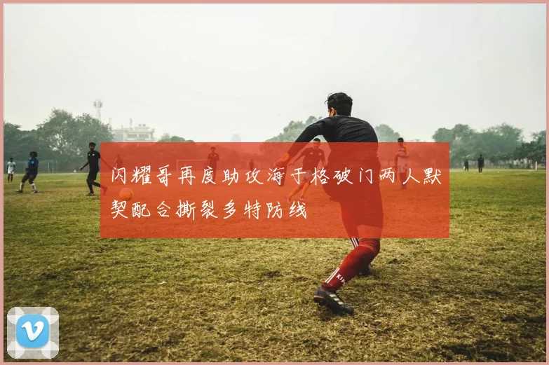 闪耀哥再度助攻海于格破门两人默契配合撕裂多特防线