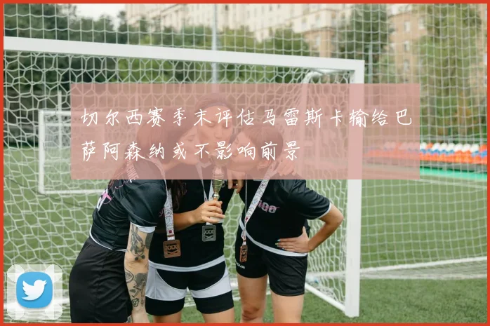 切尔西赛季末评估马雷斯卡输给巴萨阿森纳或不影响前景
