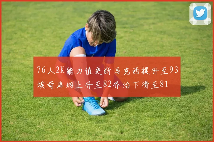 76人2K能力值更新马克西提升至93埃奇库姆上升至82乔治下滑至81