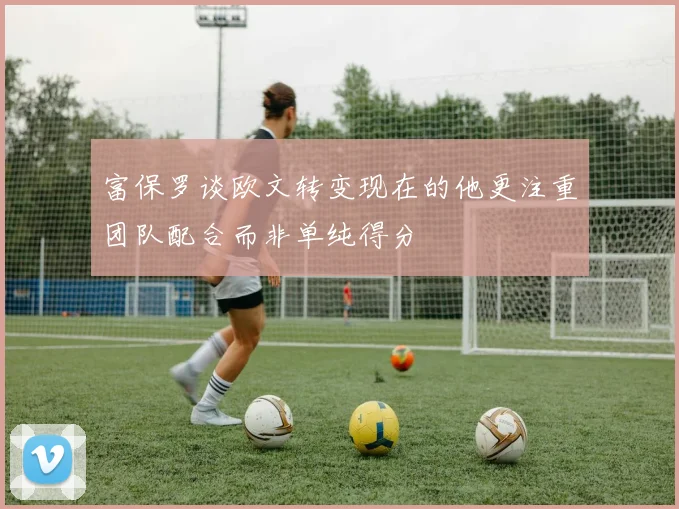 富保罗谈欧文转变现在的他更注重团队配合而非单纯得分