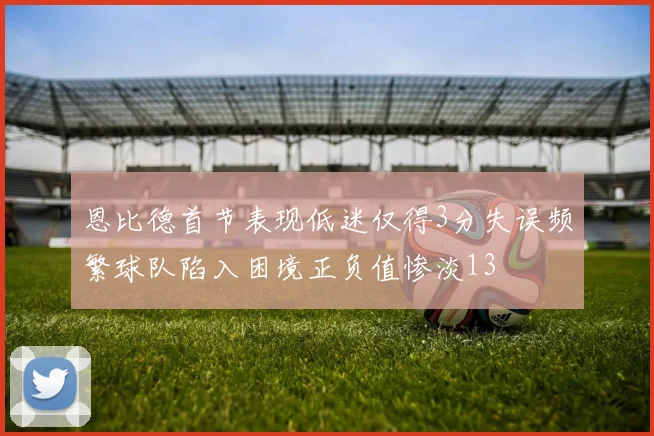 恩比德首节表现低迷仅得3分失误频繁球队陷入困境正负值惨淡13