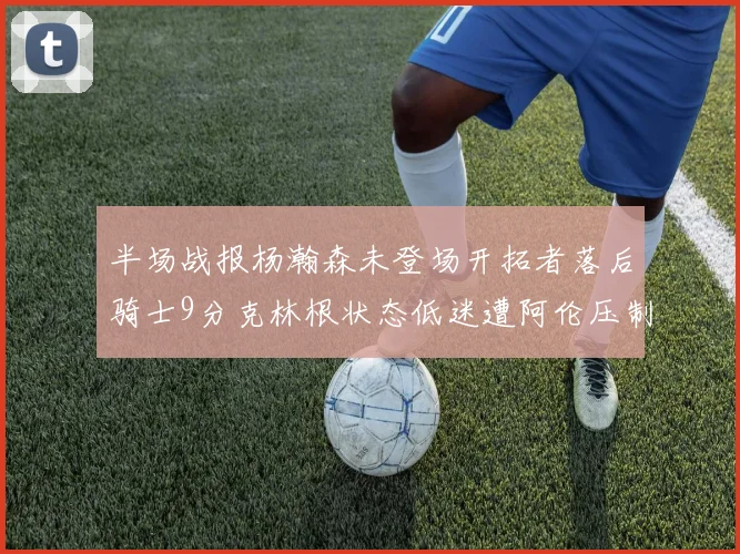 半场战报杨瀚森未登场开拓者落后骑士9分克林根状态低迷遭阿伦压制