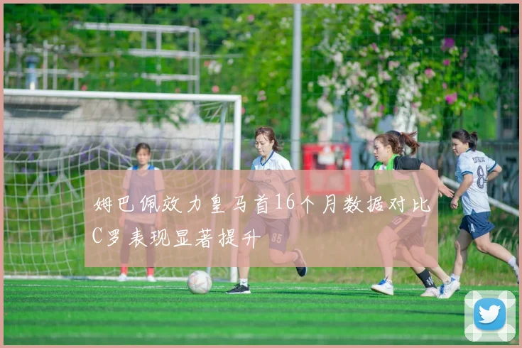 姆巴佩效力皇马首16个月数据对比C罗表现显著提升