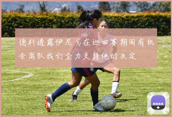 德科透露伊尼戈在巡回赛期间有机会离队我们全力支持他的决定