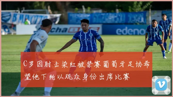 C罗因肘击染红被禁赛葡萄牙足协希望他下轮以观众身份出席比赛