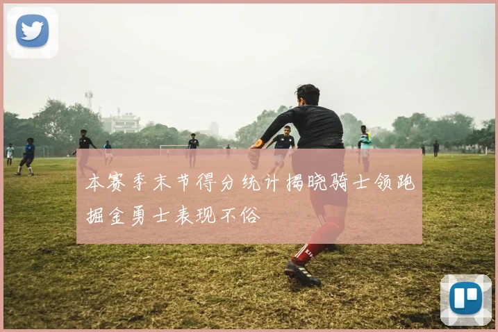 本赛季末节得分统计揭晓骑士领跑掘金勇士表现不俗