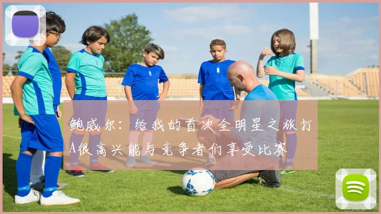 鲍威尔：给我的首次全明星之旅打A很高兴能与竞争者们享受比赛