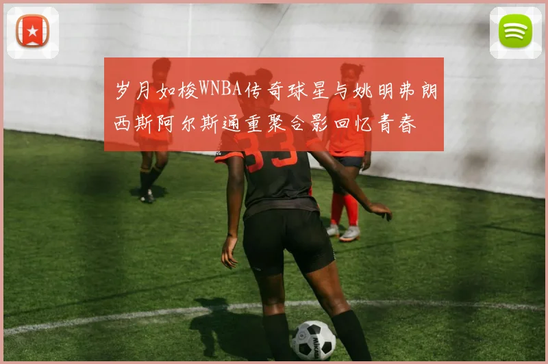 岁月如梭WNBA传奇球星与姚明弗朗西斯阿尔斯通重聚合影回忆青春