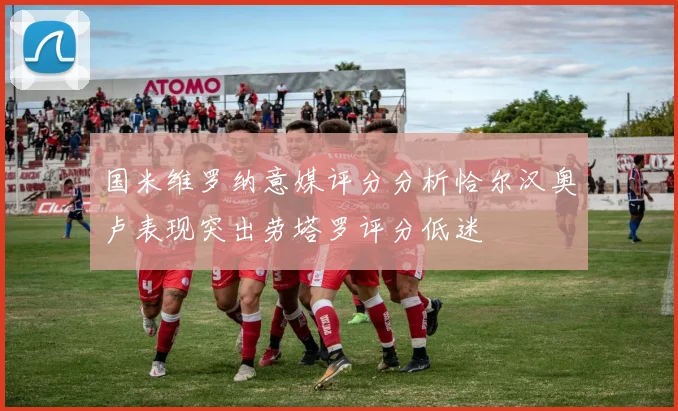 国米维罗纳意媒评分分析恰尔汉奥卢表现突出劳塔罗评分低迷