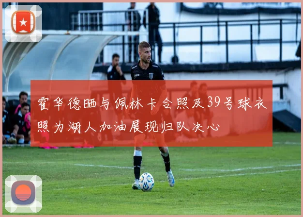 霍华德晒与佩林卡合照及39号球衣照为湖人加油展现归队决心