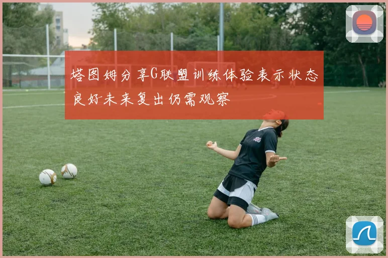 塔图姆分享G联盟训练体验表示状态良好未来复出仍需观察