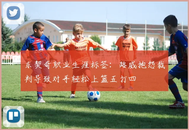 东契奇职业生涯标签：路威抱怨裁判导致对手轻松上篮五打四