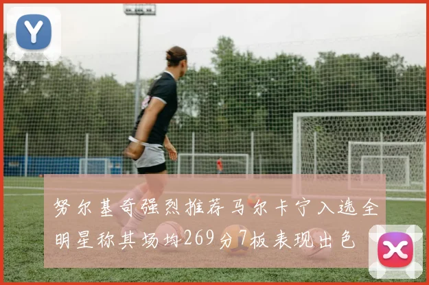 努尔基奇强烈推荐马尔卡宁入选全明星称其场均269分7板表现出色