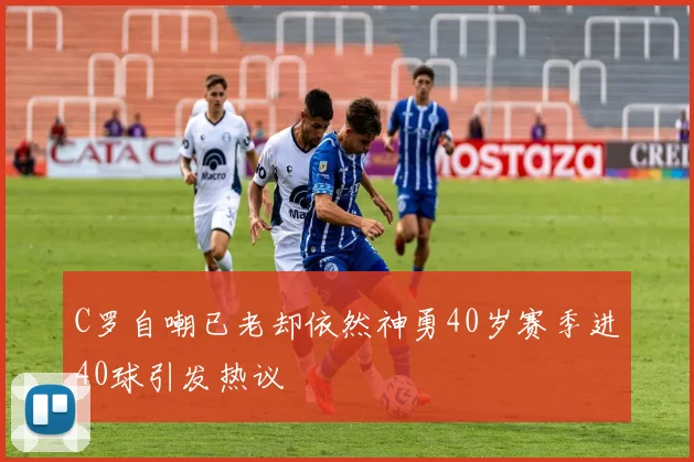 C罗自嘲已老却依然神勇40岁赛季进40球引发热议